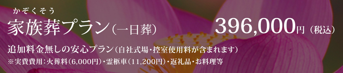 家族葬プラン（一日葬） 396,000円（税込） 追加料金無しの安心プラン（自社式場・控室使用料が含まれます） ※火葬料（6,000円）・霊柩車（11,200円）・返礼品・お料