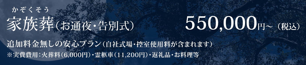 家族葬（お通夜・告別式） 550,000円～（税込） 追加料金無しの安心プラン（自社式場・控室使用料が含まれます） ※実費費用：火葬料（6,000円）・霊柩車（11,200円）・返