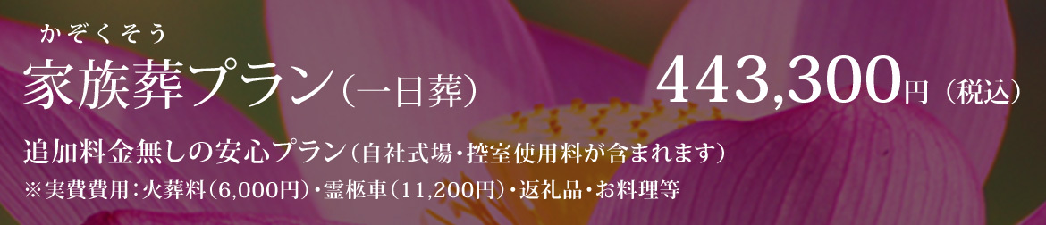 家族葬プラン（一日葬） 443,300円（税込） 追加料金無しの安心プラン（自社式場・控室使用料が含まれます） ※火葬料（6,000円）・霊柩車（11,200円）・返礼品・お料